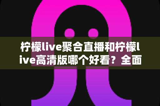 柠檬live聚合直播和柠檬live高清版哪个好看？全面对比评测助你选出最佳观影体验