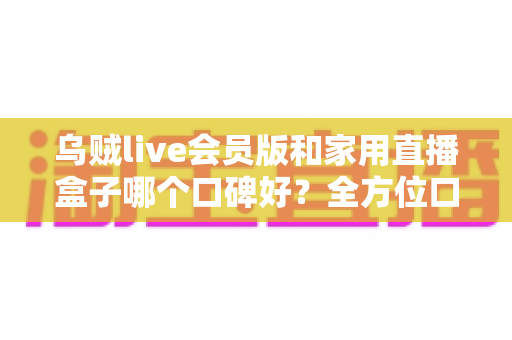 乌贼live会员版和家用直播盒子哪个口碑好?全方位口碑对比与家庭观影选购指南 乌贼live会员版和家用直播盒子哪个口碑好?全方位口碑对比与家庭观影选购指南