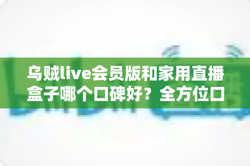 乌贼live会员版和家用直播盒子哪个口碑好？全方位口碑对比与家庭观影选购指南