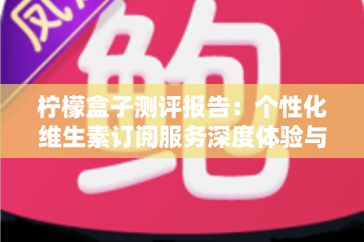 柠檬盒子测评报告:个性化维生素订阅服务深度体验与全面解析 柠檬盒子测评报告:个性化维生素订阅服务深度体验与全面解析