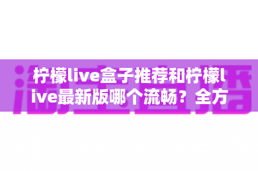 柠檬live盒子推荐和柠檬live最新版哪个流畅？全方位选购与优化指南帮你彻底搞懂