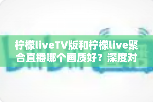 柠檬liveTV版和柠檬live聚合直播哪个画质好？深度对比解析助你选出高清体验方案
