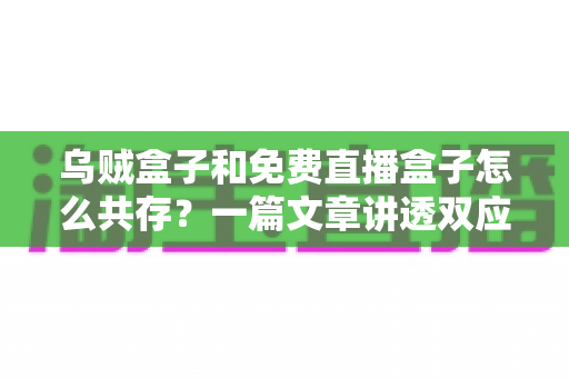 乌贼盒子和免费直播盒子怎么共存？一篇文章讲透双应用安装、冲突排查与流畅运行全攻略
