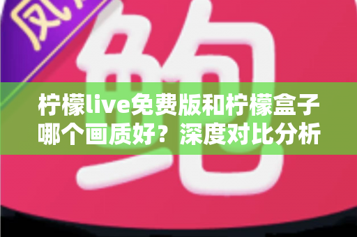 柠檬live免费版和柠檬盒子哪个画质好？深度对比分析帮你选出高清观影首选