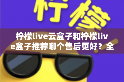 柠檬live云盒子和柠檬live盒子推荐哪个售后更好？全面对比解析与选购指南