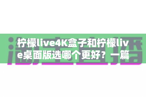 柠檬live4K盒子和柠檬live桌面版选哪个更好?一篇文章帮你彻底搞懂 柠檬live4K盒子和柠檬live桌面版选哪个更好?一篇文章帮你彻底搞懂