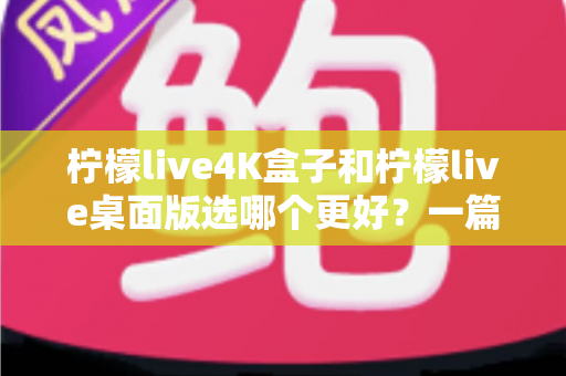 柠檬live4K盒子和柠檬live桌面版选哪个更好？一篇文章帮你彻底搞懂