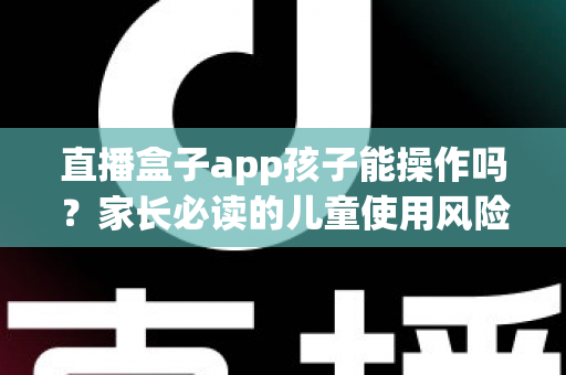直播盒子app孩子能操作吗？家长必读的儿童使用风险分析与安全防护全指南