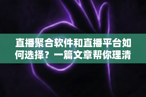 直播聚合软件和直播平台如何选择？一篇文章帮你理清思路、避开误区、找到最适合自己的直播方案