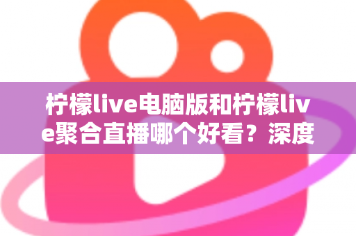 柠檬live电脑版和柠檬live聚合直播哪个好看？深度对比评测帮你选出最佳观看方案