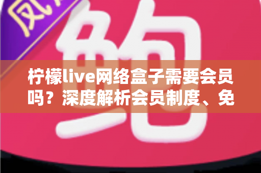 柠檬live网络盒子需要会员吗？深度解析会员制度、免费功能与使用全攻略