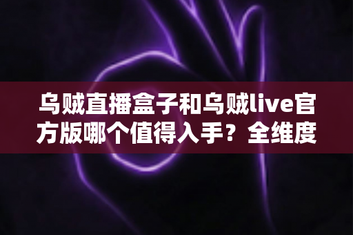 乌贼直播盒子和乌贼live官方版哪个值得入手？全维度对比与避坑选购指南