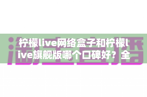 柠檬live网络盒子和柠檬live旗舰版哪个口碑好？全面对比解析助你做出明智选择
