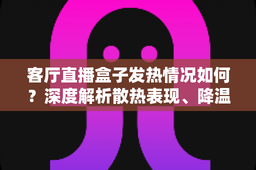 客厅直播盒子发热情况如何?深度解析散热表现、降温方法与选购避坑全指南 客厅直播盒子发热情况如何?深度解析散热表现、降温方法与选购避坑全指南