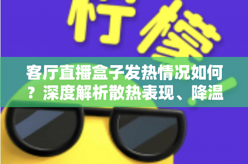客厅直播盒子发热情况如何？深度解析散热表现、降温方法与选购避坑全指南