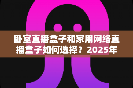 卧室直播盒子和家用网络直播盒子如何选择?2025年最全选购指南与避坑攻略 卧室直播盒子和家用网络直播盒子如何选择?2025年最全选购指南与避坑攻略