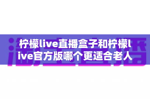 柠檬live直播盒子和柠檬live官方版哪个更适合老人用?中老年观看方案全面对比指南 柠檬live直播盒子和柠檬live官方版哪个更适合老人用?中老年观看方案全面对比指南