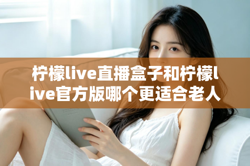 柠檬live直播盒子和柠檬live官方版哪个更适合老人用？中老年观看方案全面对比指南