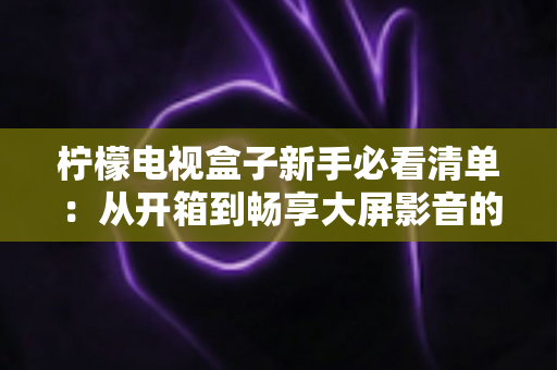 柠檬电视盒子新手必看清单：从开箱到畅享大屏影音的完整入门指南