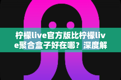 柠檬live官方版比柠檬live聚合盒子好在哪？深度解析官方版本五大核心优势