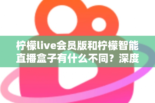 柠檬live会员版和柠檬智能直播盒子有什么不同？深度解析软件会员与硬件盒子的核心差异与选购指南