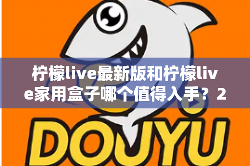 柠檬live最新版和柠檬live家用盒子哪个值得入手？2025年超全选购指南帮你一次看懂