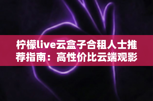 柠檬live云盒子合租人士推荐指南：高性价比云端观影的省钱新选择
