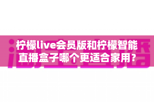 柠檬live会员版和柠檬智能直播盒子哪个更适合家用?家庭影音直播设备深度测评与选购指南 柠檬live会员版和柠檬智能直播盒子哪个更适合家用?家庭影音直播设备深度测评与选购指南