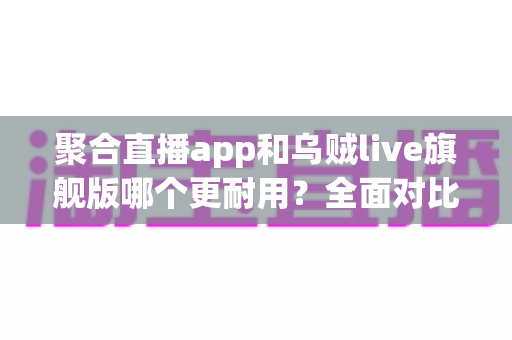 聚合直播app和乌贼live旗舰版哪个更耐用？全面对比测评与长效使用指南