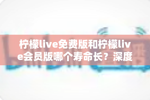 柠檬live免费版和柠檬live会员版哪个寿命长？深度对比与实用选择指南