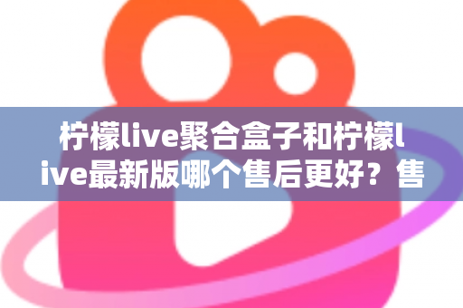 柠檬live聚合盒子和柠檬live最新版哪个售后更好？售后维度全面对比与选购避坑指南