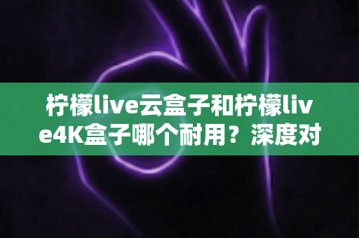 柠檬live云盒子和柠檬live4K盒子哪个耐用？深度对比解析帮你选对不选贵
