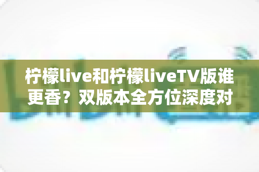 柠檬live和柠檬liveTV版谁更香？双版本全方位深度对比，看完就知道怎么选