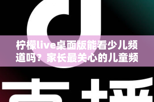 柠檬live桌面版能看少儿频道吗?家长最关心的儿童频道观看问题全面解析 柠檬live桌面版能看少儿频道吗?家长最关心的儿童频道观看问题全面解析