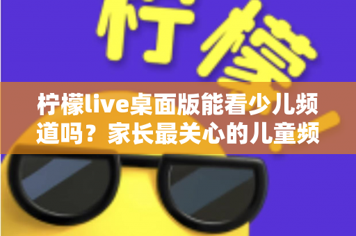柠檬live桌面版能看少儿频道吗?家长最关心的儿童频道观看问题全面解析 柠檬live桌面版能看少儿频道吗?家长最关心的儿童频道观看问题全面解析