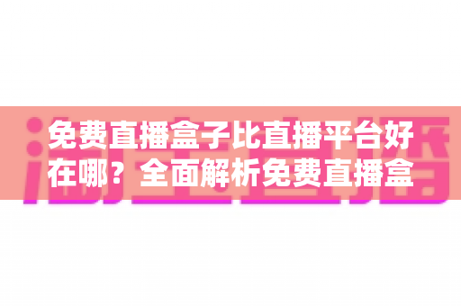 免费直播盒子比直播平台好在哪？全面解析免费直播盒子的独特优势与选购指南