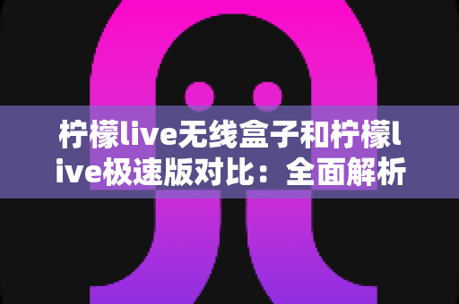 柠檬live无线盒子和柠檬live极速版对比：全面解析两大版本差异，助你选出最合适的直播观影方案
