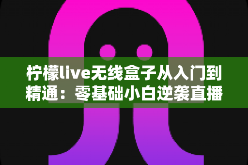 柠檬live无线盒子从入门到精通：零基础小白逆袭直播达人的全流程实战指南