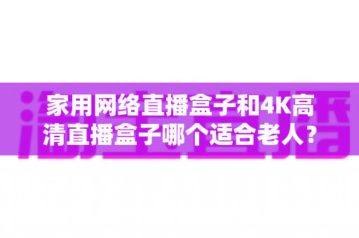 家用网络直播盒子和4K高清直播盒子哪个适合老人？一篇文章讲透选购要点，帮父母选对不踩坑