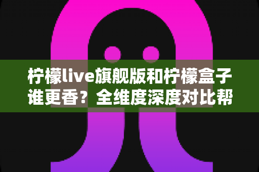 柠檬live旗舰版和柠檬盒子谁更香?全维度深度对比帮你选出最值得入手的那一款 柠檬live旗舰版和柠檬盒子谁更香?全维度深度对比帮你选出最值得入手的那一款