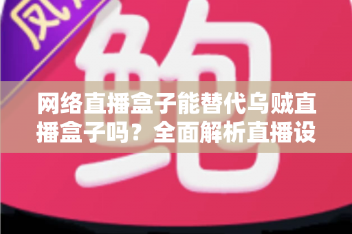 网络直播盒子能替代乌贼直播盒子吗？全面解析直播设备选型，帮你找到最优直播方案