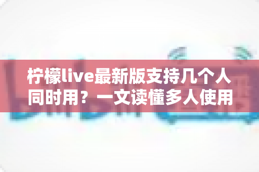 柠檬live最新版支持几个人同时用？一文读懂多人使用规则、账号共享技巧与常见问题