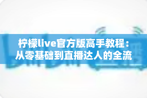 柠檬live官方版高手教程:从零基础到直播达人的全流程实战指南 柠檬live官方版高手教程:从零基础到直播达人的全流程实战指南