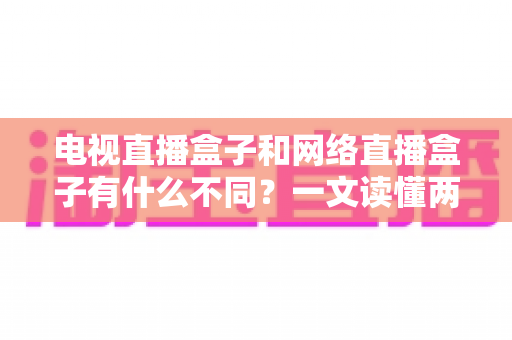 电视直播盒子和网络直播盒子有什么不同?一文读懂两大盒子核心差异与选购指南 电视直播盒子和网络直播盒子有什么不同?一文读懂两大盒子核心差异与选购指南