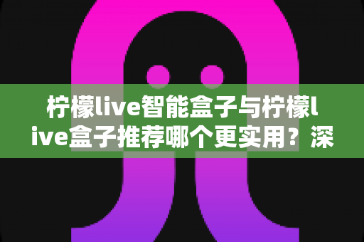柠檬live智能盒子与柠檬live盒子推荐哪个更实用？深度对比评测助你选购不迷路