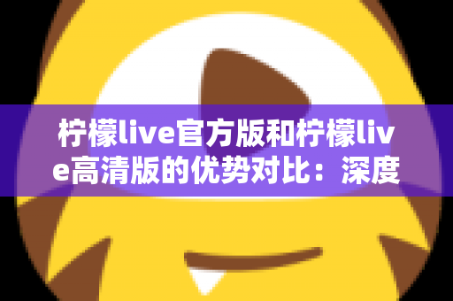 柠檬live官方版和柠檬live高清版的优势对比:深度解析两大版本差异,助你选出最佳直播体验 柠檬live官方版和柠檬live高清版的优势对比:深度解析两大版本差异,助你选出最佳直播体验