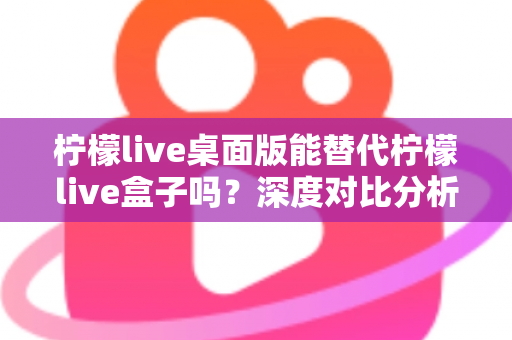 柠檬live桌面版能替代柠檬live盒子吗?深度对比分析与实用选购指南 柠檬live桌面版能替代柠檬live盒子吗?深度对比分析与实用选购指南
