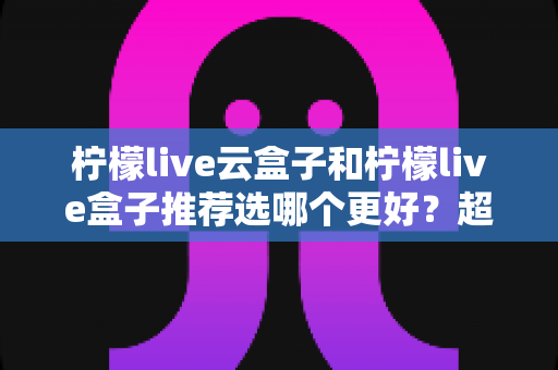 柠檬live云盒子和柠檬live盒子推荐选哪个更好?超详细对比评测与实用选购指南 柠檬live云盒子和柠檬live盒子推荐选哪个更好?超详细对比评测与实用选购指南