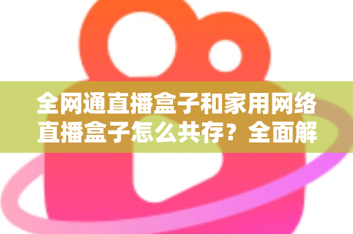 全网通直播盒子和家用网络直播盒子怎么共存?全面解析双设备协同使用方案与实用技巧 全网通直播盒子和家用网络直播盒子怎么共存?全面解析双设备协同使用方案与实用技巧
