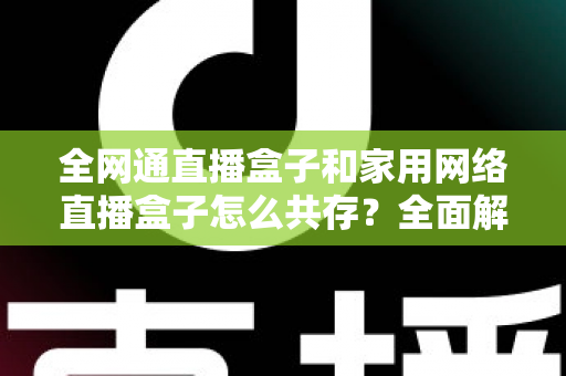 全网通直播盒子和家用网络直播盒子怎么共存？全面解析双设备协同使用方案与实用技巧